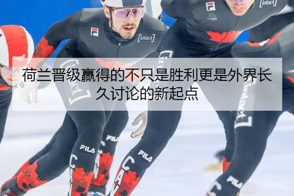 荷兰晋级赢得的不只是胜利更是外界长久讨论的新起点