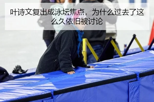 叶诗文复出成泳坛焦点，为什么过去了这么久依旧被讨论